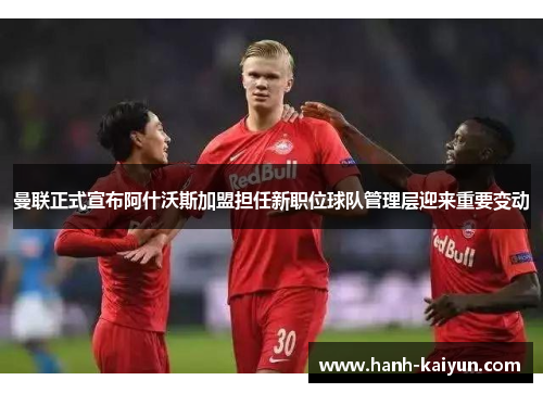 曼联正式宣布阿什沃斯加盟担任新职位球队管理层迎来重要变动